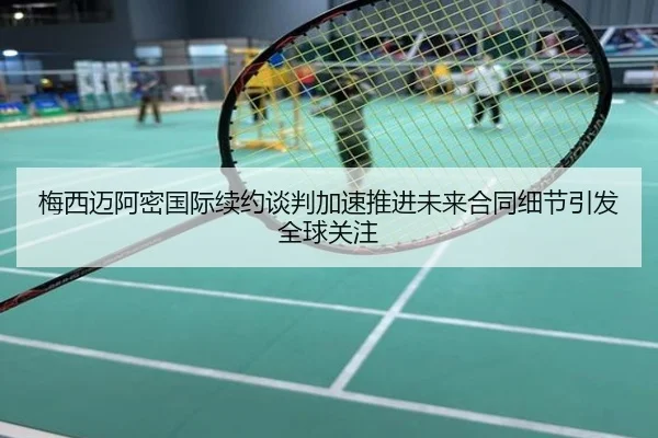 梅西迈阿密国际续约谈判加速推进未来合同细节引发全球关注