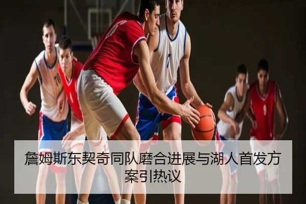 詹姆斯东契奇同队磨合进展与湖人首发方案引热议